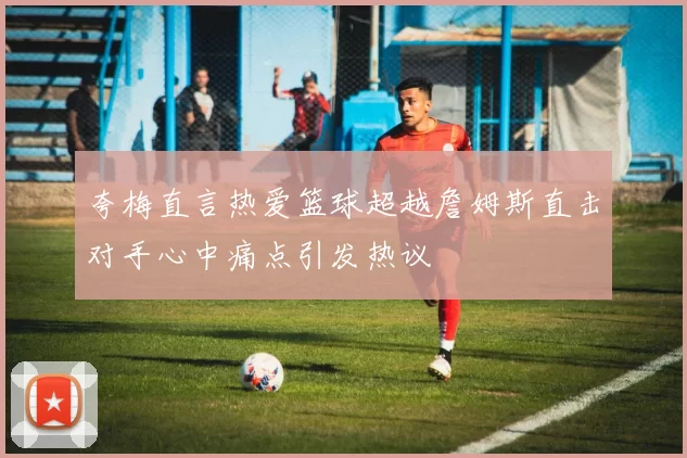 夸梅直言热爱篮球超越詹姆斯直击对手心中痛点引发热议