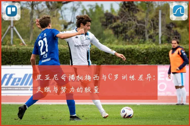 皮亚尼奇揭秘梅西与C罗训练差异：天赋与努力的较量