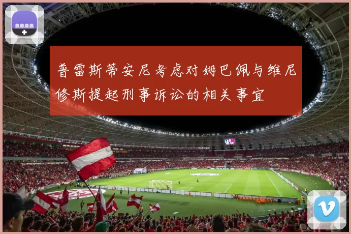 普雷斯蒂安尼考虑对姆巴佩与维尼修斯提起刑事诉讼的相关事宜