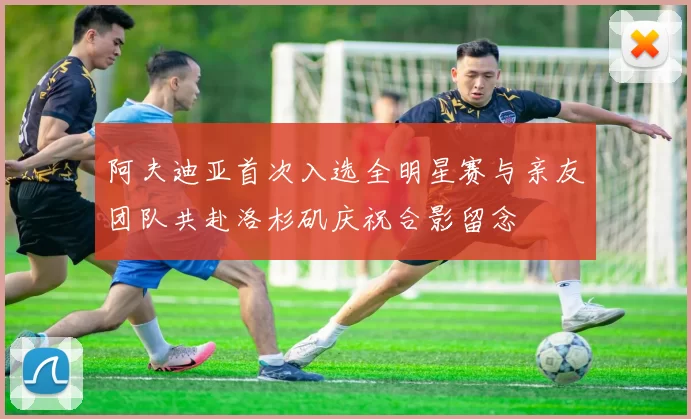 阿夫迪亚首次入选全明星赛与亲友团队共赴洛杉矶庆祝合影留念