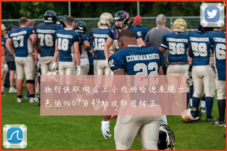 独行侠双向后卫小内姆哈德表现出色场均67分49助攻即将转正