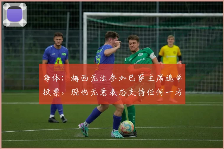 每体：梅西无法参加巴萨主席选举投票，现也无意表态支持任何一方