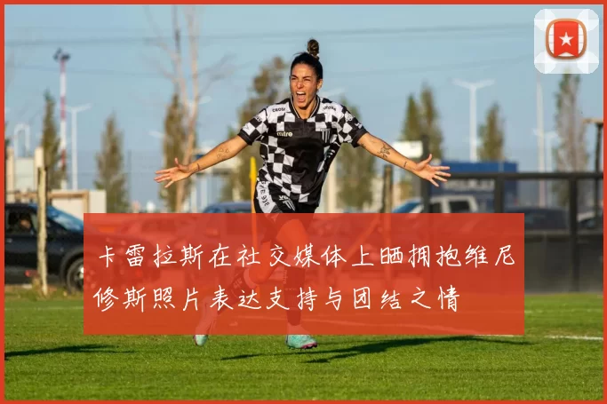 卡雷拉斯在社交媒体上晒拥抱维尼修斯照片表达支持与团结之情