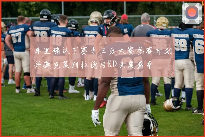 库里确认下赛季三分大赛参赛计划并邀克莱利拉德与KD共襄盛举