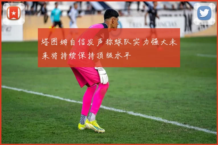 塔图姆自信发声称球队实力强大未来将持续保持顶级水平