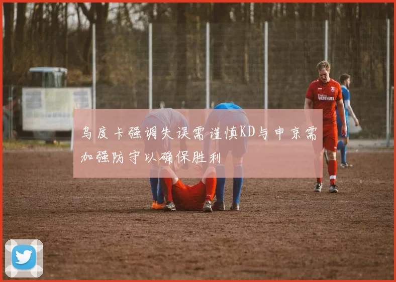 乌度卡强调失误需谨慎KD与申京需加强防守以确保胜利