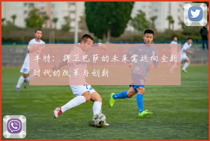 丰特：捍卫巴萨的未来需迈向全新时代的改革与创新