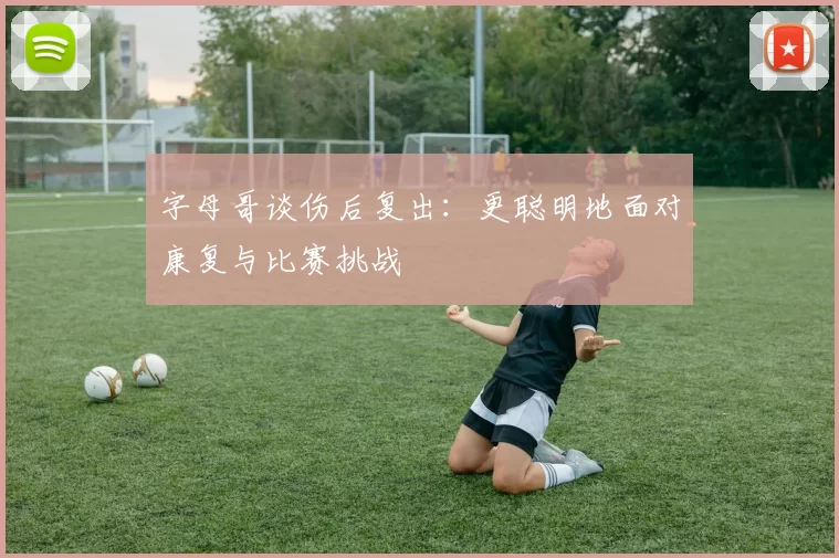 字母哥谈伤后复出：更聪明地面对康复与比赛挑战