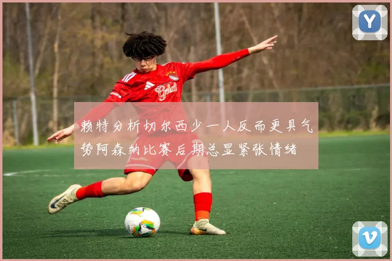 赖特分析切尔西少一人反而更具气势阿森纳比赛后期总显紧张情绪