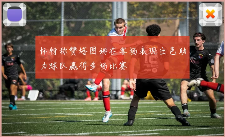怀特称赞塔图姆在客场表现出色助力球队赢得多场比赛