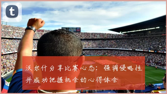 沃尔什分享比赛心态：强调侵略性并成功把握机会的心得体会