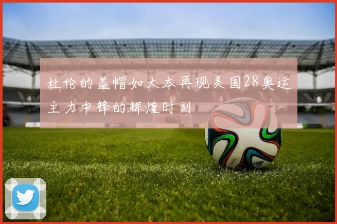 杜伦的盖帽如大本再现美国28奥运主力中锋的辉煌时刻