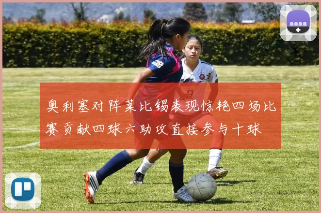奥利塞对阵莱比锡表现惊艳四场比赛贡献四球六助攻直接参与十球
