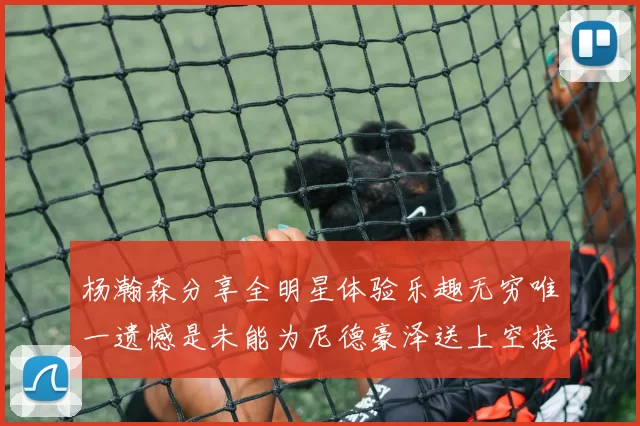 杨瀚森分享全明星体验乐趣无穷唯一遗憾是未能为尼德豪泽送上空接助攻
