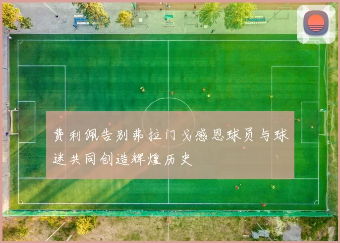 费利佩告别弗拉门戈感恩球员与球迷共同创造辉煌历史
