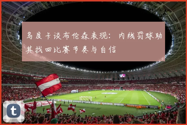 乌度卡谈布伦森表现：内线罚球助其找回比赛节奏与自信