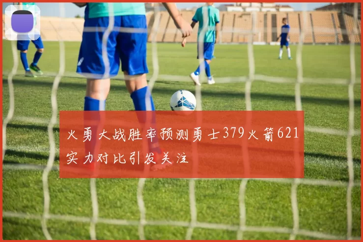 火勇大战胜率预测勇士379火箭621实力对比引发关注