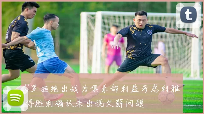 C罗拒绝出战为俱乐部利益考虑利雅得胜利确认未出现欠薪问题