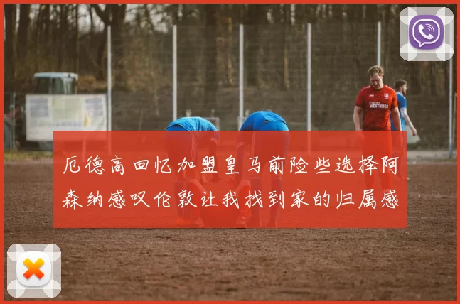 厄德高回忆加盟皇马前险些选择阿森纳感叹伦敦让我找到家的归属感