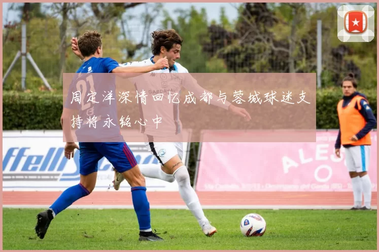 周定洋深情回忆成都与蓉城球迷支持将永铭心中