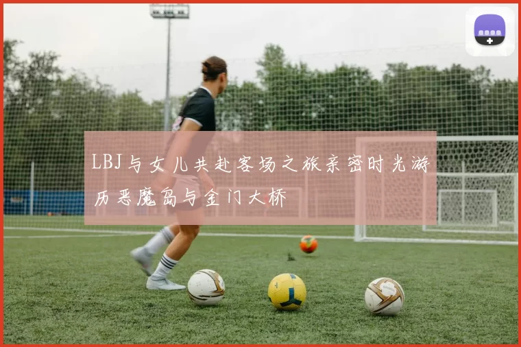 LBJ与女儿共赴客场之旅亲密时光游历恶魔岛与金门大桥