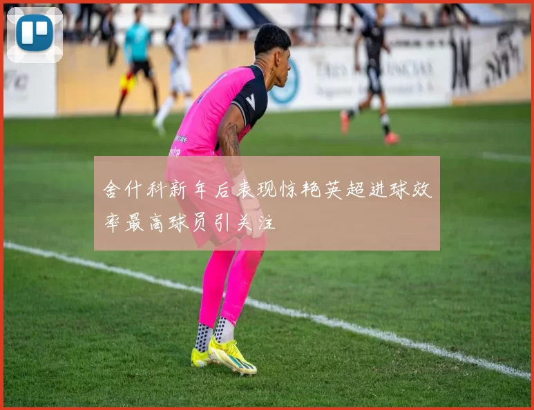 舍什科新年后表现惊艳英超进球效率最高球员引关注