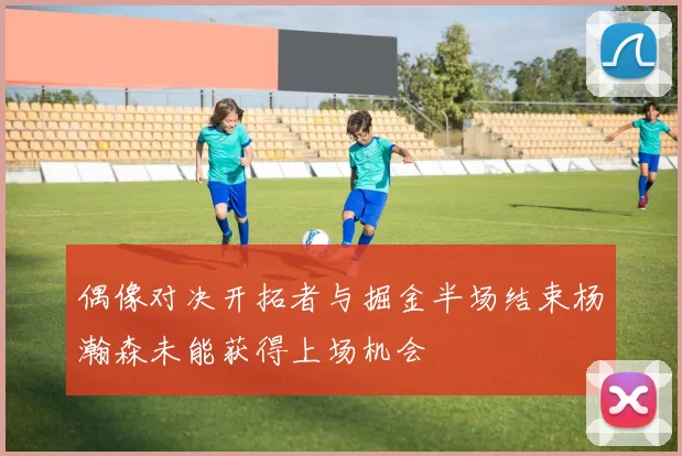 偶像对决开拓者与掘金半场结束杨瀚森未能获得上场机会