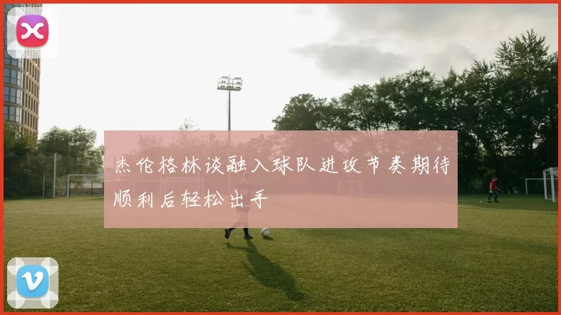 杰伦格林谈融入球队进攻节奏期待顺利后轻松出手