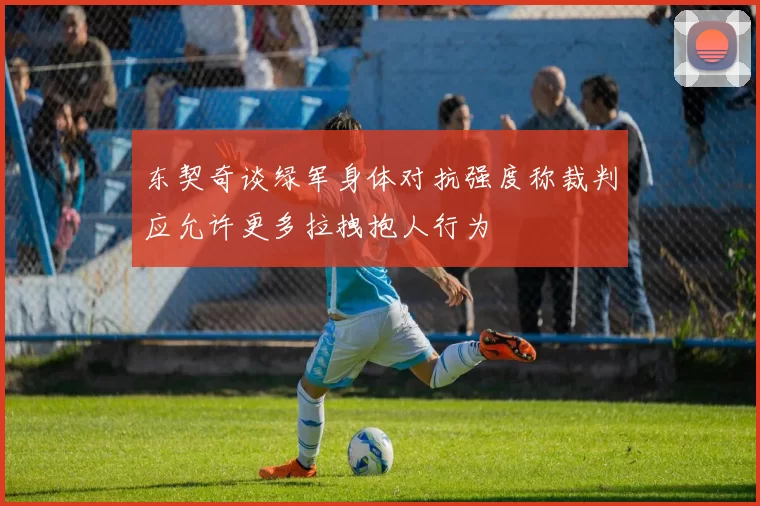 东契奇谈绿军身体对抗强度称裁判应允许更多拉拽抱人行为