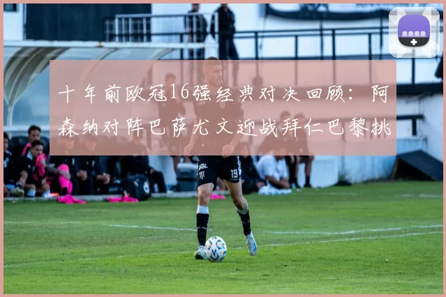 十年前欧冠16强经典对决回顾：阿森纳对阵巴萨尤文迎战拜仁巴黎挑战切尔西