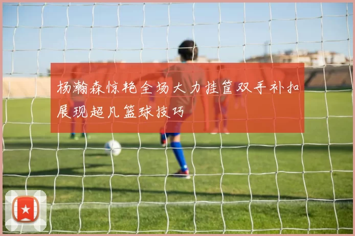 杨瀚森惊艳全场大力挂筐双手补扣展现超凡篮球技巧