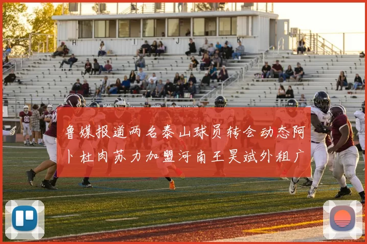 鲁媒报道两名泰山球员转会动态阿卜杜肉苏力加盟河南王昊斌外租广州豹